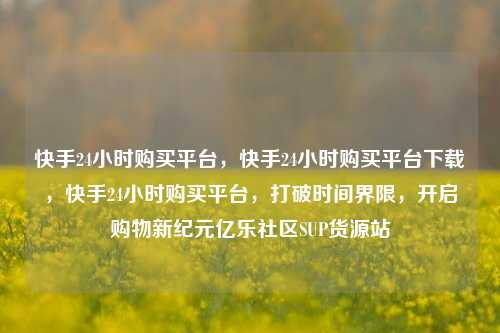 快手24小时购买平台，快手24小时购买平台下载，快手24小时购买平台	，打破时间界限，开启购物新纪元亿乐社区SUP货源站  第1张