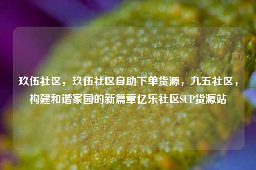 玖伍社区	，玖伍社区自助下单货源，九五社区，构建和谐家园的新篇章亿乐社区SUP货源站  第1张