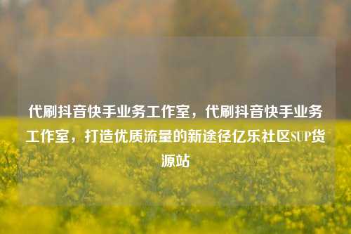 代刷抖音快手业务工作室	，代刷抖音快手业务工作室，打造优质流量的新途径亿乐社区SUP货源站  第1张