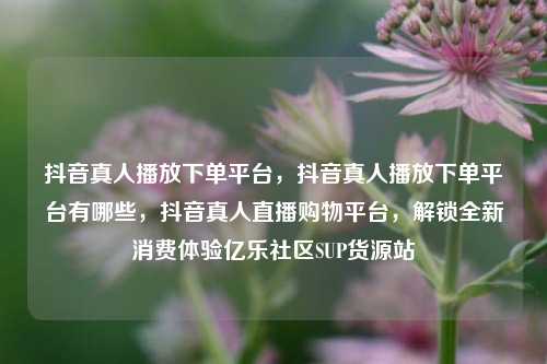 抖音真人播放下单平台	，抖音真人播放下单平台有哪些，抖音真人直播购物平台，解锁全新消费体验亿乐社区SUP货源站  第1张