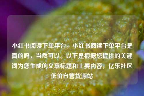 小红书阅读下单平台，小红书阅读下单平台是真的吗，当然可以。以下是根据您提供的关键词为您生成的文章标题和主要内容	，亿乐社区低价自营货源站  第1张