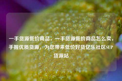 一手货源低价商品，一手货源低价商品怎么卖	，手握优质货源，为您带来低价好货亿乐社区SUP货源站  第1张